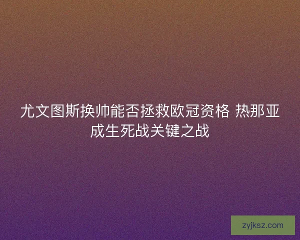 尤文图斯换帅能否拯救欧冠资格 热那亚成生死战关键之战