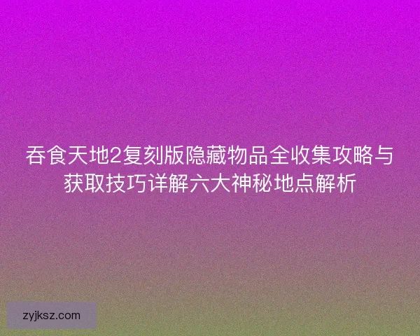 吞食天地2复刻版隐藏物品全收集攻略与获取技巧详解六大神秘地点解析