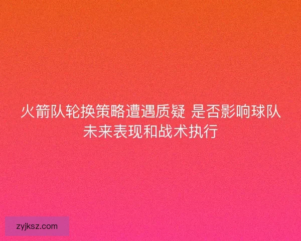 火箭队轮换策略遭遇质疑 是否影响球队未来表现和战术执行